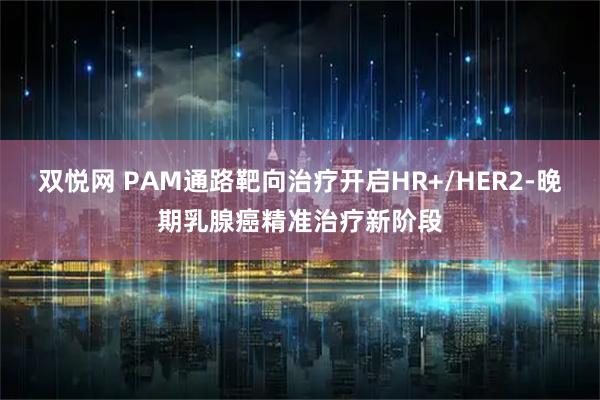 双悦网 PAM通路靶向治疗开启HR+/HER2-晚期乳腺癌精准治疗新阶段
