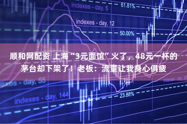 顺和网配资 上海“3元面馆”火了，48元一杯的茅台却下架了！老板：流量让我身心俱疲
