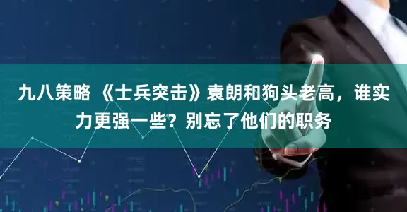 九八策略 《士兵突击》袁朗和狗头老高，谁实力更强一些？别忘了他们的职务