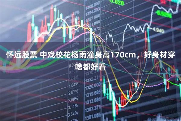 怀远股票 中戏校花杨雨潼身高170cm，好身材穿啥都好看