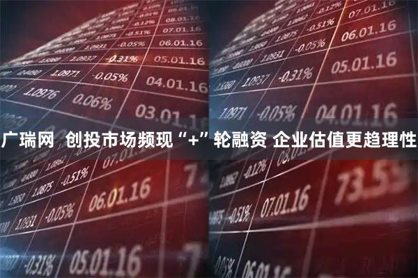 广瑞网  创投市场频现“+”轮融资 企业估值更趋理性