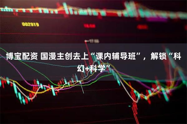 博宝配资 国漫主创去上“课内辅导班”，解锁“科幻+科学”
