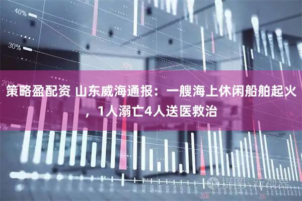 策略盈配资 山东威海通报：一艘海上休闲船舶起火，1人溺亡4人送医救治