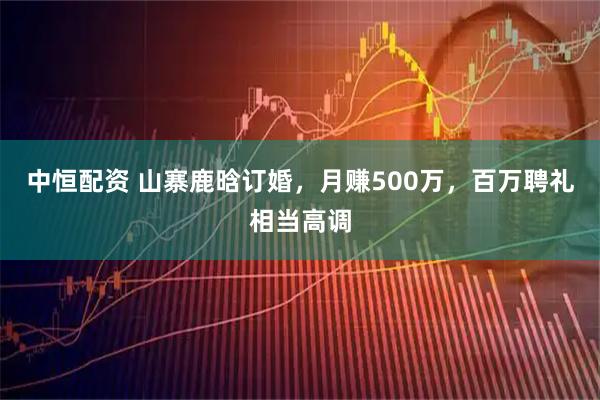 中恒配资 山寨鹿晗订婚，月赚500万，百万聘礼相当高调