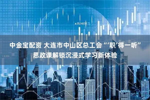 中金宝配资 大连市中山区总工会“‘职’得一听”思政课解锁沉浸式学习新体验