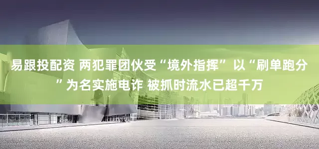 易跟投配资 两犯罪团伙受“境外指挥” 以“刷单跑分”为名实施电诈 被抓时流水已超千万