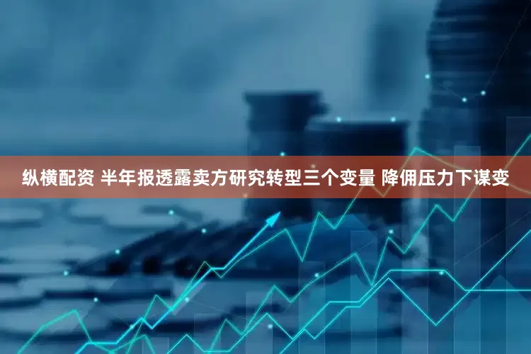 纵横配资 半年报透露卖方研究转型三个变量 降佣压力下谋变