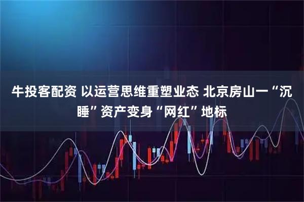 牛投客配资 以运营思维重塑业态 北京房山一“沉睡”资产变身“网红”地标