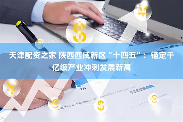 天津配资之家 陕西西咸新区“十四五”：锚定千亿级产业冲刺发展新高