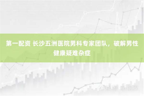 第一配资 长沙五洲医院男科专家团队，破解男性健康疑难杂症