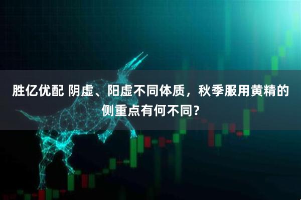 胜亿优配 阴虚、阳虚不同体质，秋季服用黄精的侧重点有何不同？