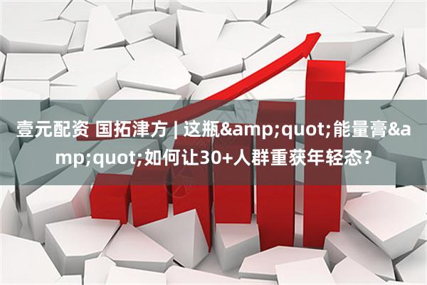 壹元配资 国拓津方 | 这瓶&quot;能量膏&quot;如何让30+人群重获年轻态？