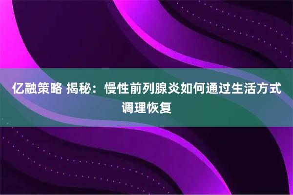 亿融策略 揭秘：慢性前列腺炎如何通过生活方式调理恢复