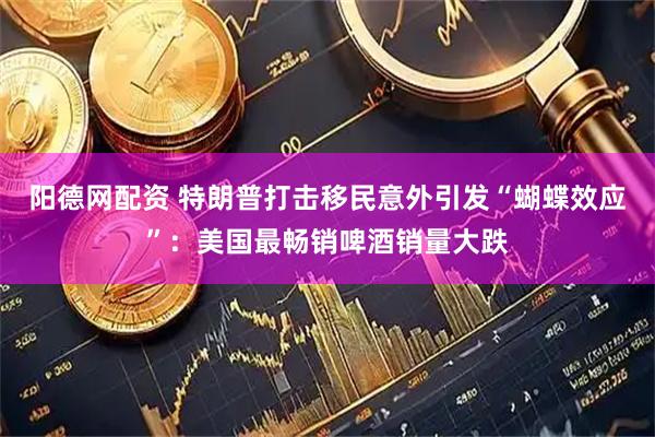 阳德网配资 特朗普打击移民意外引发“蝴蝶效应”：美国最畅销啤酒销量大跌