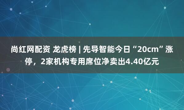 尚红网配资 龙虎榜 | 先导智能今日“20cm”涨停，2家机构专用席位净卖出4.40亿元