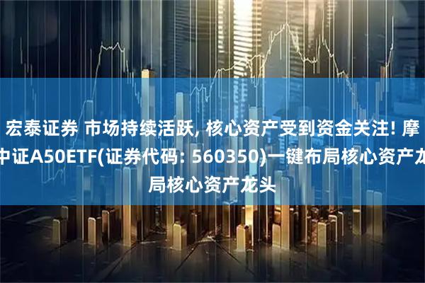 宏泰证券 市场持续活跃, 核心资产受到资金关注! 摩根中证A50ETF(证券代码: 560350)一键布局核心资产龙头
