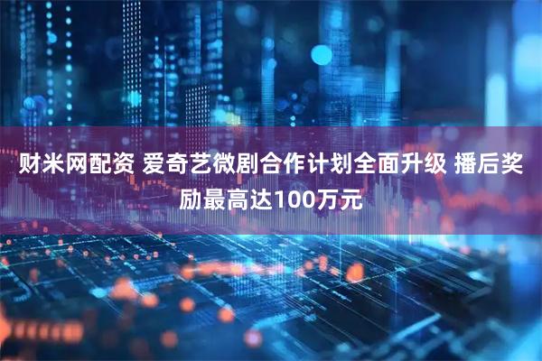财米网配资 爱奇艺微剧合作计划全面升级 播后奖励最高达100万元