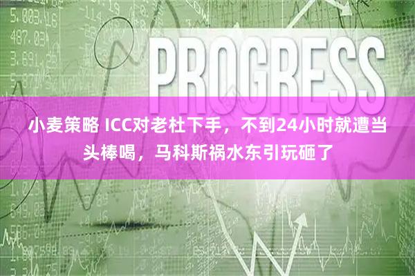 小麦策略 ICC对老杜下手，不到24小时就遭当头棒喝，马科斯祸水东引玩砸了