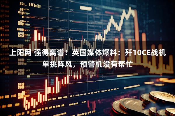 上阳网 强得离谱！英国媒体爆料：歼10CE战机单挑阵风，预警机没有帮忙