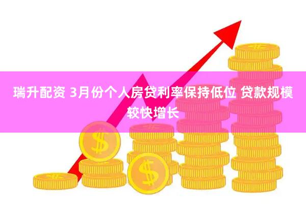 瑞升配资 3月份个人房贷利率保持低位 贷款规模较快增长