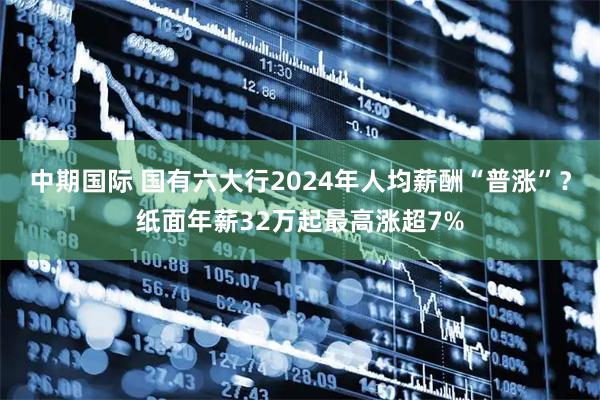 中期国际 国有六大行2024年人均薪酬“普涨”？纸面年薪32万起最高涨超7%