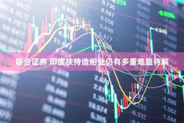 联合证券 印度扶持造船业仍有多重难题待解