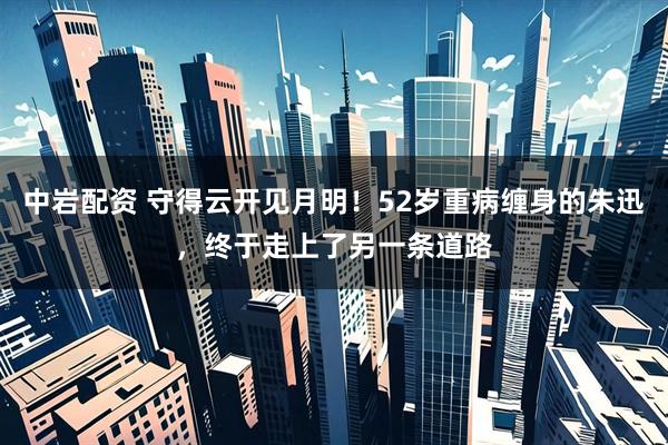 中岩配资 守得云开见月明！52岁重病缠身的朱迅，终于走上了另一条道路