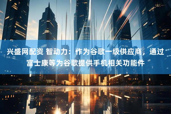 兴盛网配资 智动力：作为谷歌一级供应商，通过富士康等为谷歌提供手机相关功能件