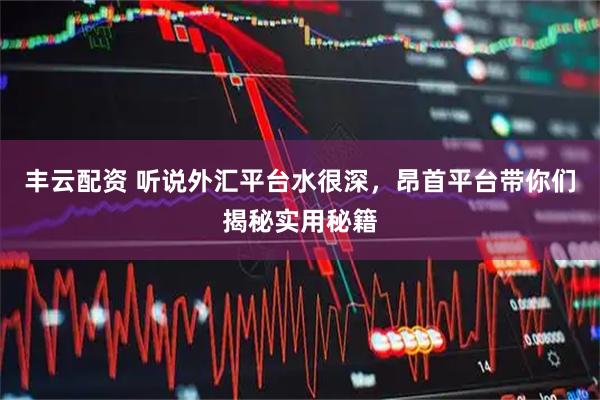 丰云配资 听说外汇平台水很深，昂首平台带你们揭秘实用秘籍