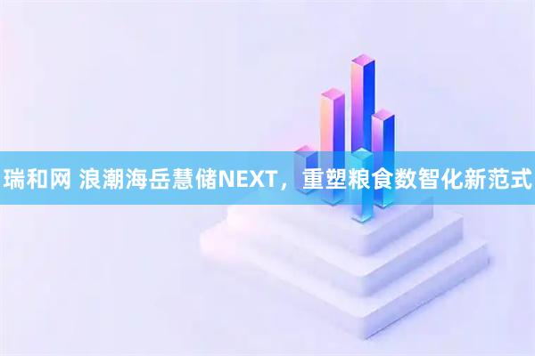 瑞和网 浪潮海岳慧储NEXT，重塑粮食数智化新范式
